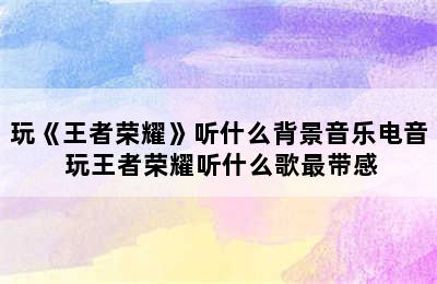 玩《王者荣耀》听什么背景音乐电音 玩王者荣耀听什么歌最带感